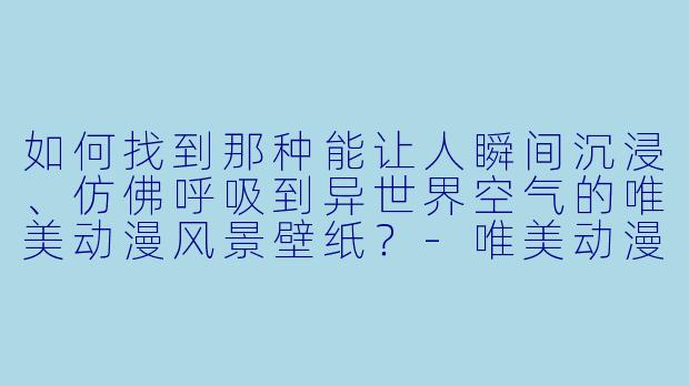 如何找到那种能让人瞬间沉浸、仿佛呼吸到异世界空气的唯美动漫风景壁纸？-唯美动漫风景壁纸