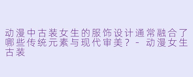 动漫中古装女生的服饰设计通常融合了哪些传统元素与现代审美？-动漫女生古装