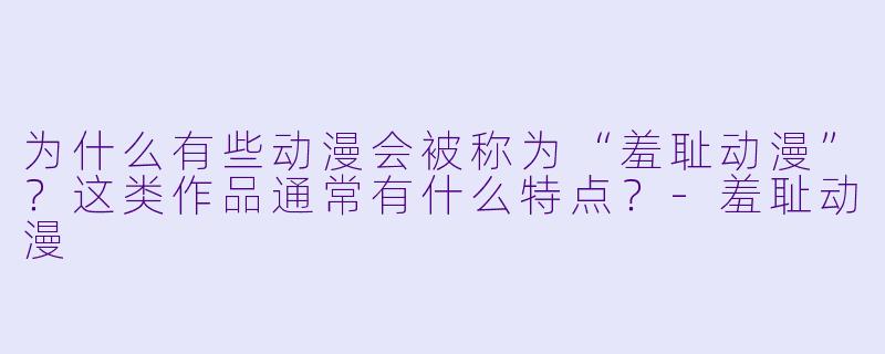 为什么有些动漫会被称为“羞耻动漫”?这类作品通常有什么特点?-羞耻动漫