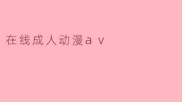 什么是“在线成人动漫AV”？它有哪些特点？