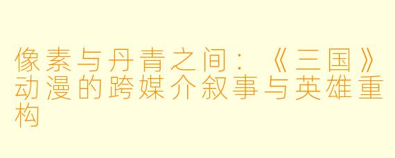 像素与丹青之间：《三国》动漫的跨媒介叙事与英雄重构
