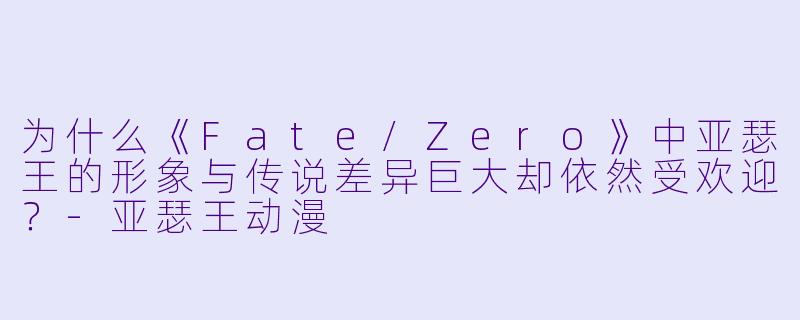 为什么《Fate/Zero》中亚瑟王的形象与传说差异巨大却依然受欢迎？