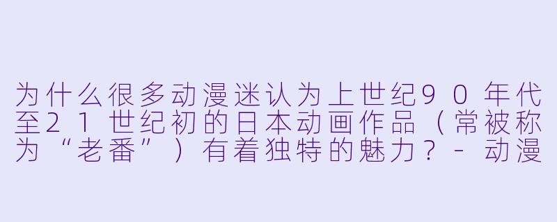 为什么很多动漫迷认为上世纪90年代至21世纪初的日本动画作品（常被称为“老番”）有着独特的魅力？-动漫老番