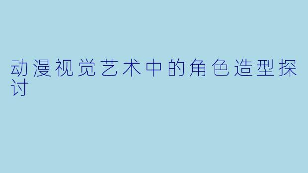 动漫视觉艺术中的角色造型探讨