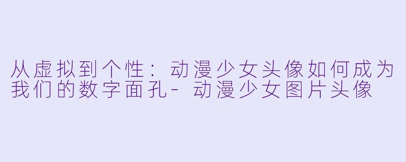 从虚拟到个性：动漫少女头像如何成为我们的数字面孔-动漫少女图片头像