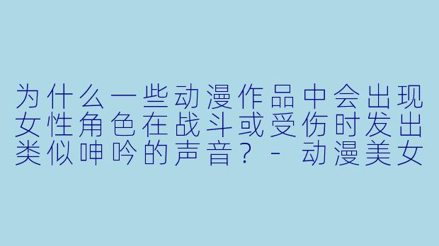 为什么一些动漫作品中会出现女性角色在战斗或受伤时发出类似呻吟的声音？
