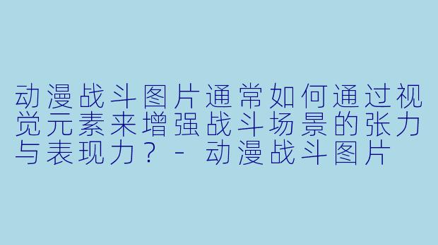 动漫战斗图片通常如何通过视觉元素来增强战斗场景的张力与表现力?-动漫战斗图片