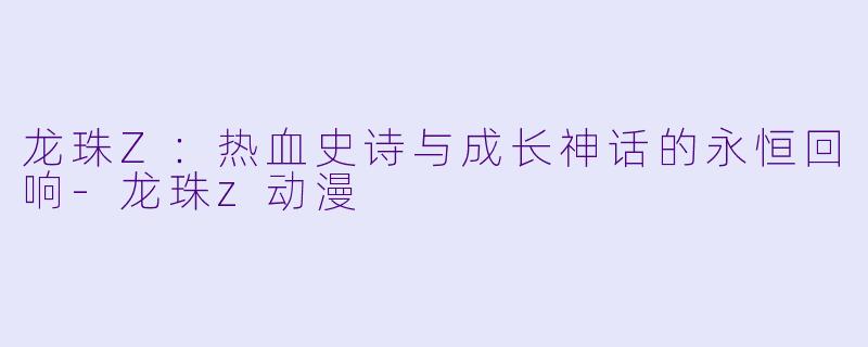 龙珠Z：热血史诗与成长神话的永恒回响-龙珠z动漫