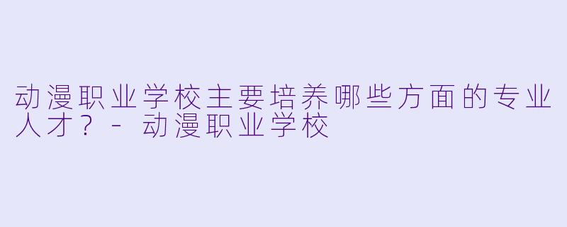 动漫职业学校主要培养哪些方面的专业人才?-动漫职业学校