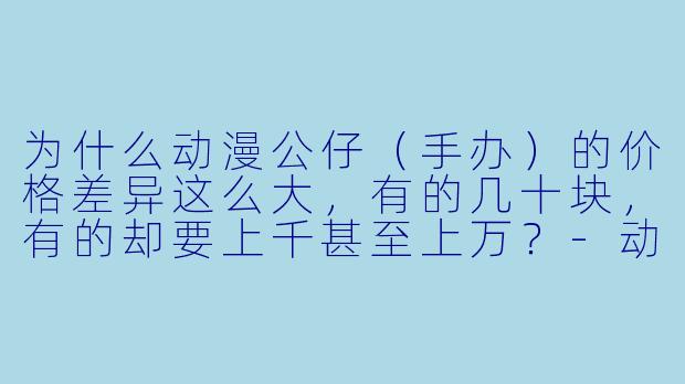 为什么动漫公仔（手办）的价格差异这么大，有的几十块，有的却要上千甚至上万？