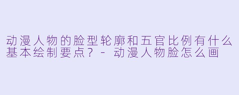 动漫人物的脸型轮廓和五官比例有什么基本绘制要点？-动漫人物脸怎么画