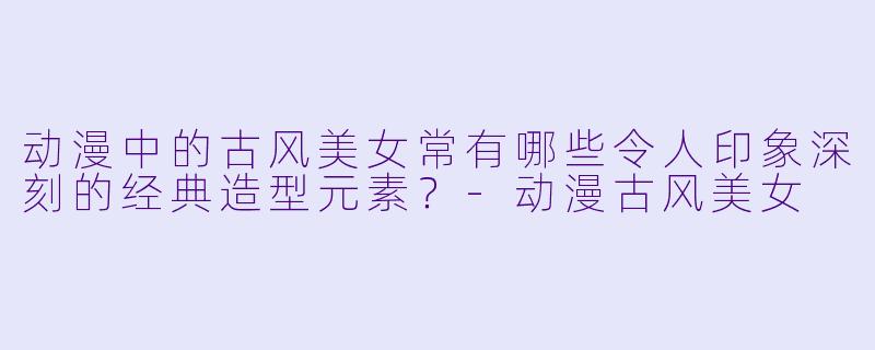 动漫中的古风美女常有哪些令人印象深刻的经典造型元素？-动漫古风美女