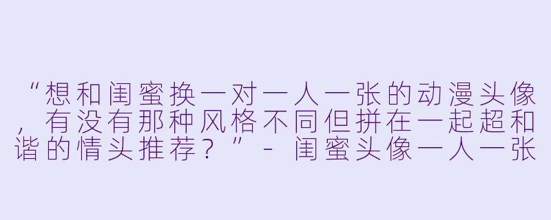 “想和闺蜜换一对一人一张的动漫头像，有没有那种风格不同但拼在一起超和谐的情头推荐？”