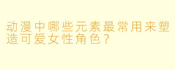 动漫中哪些元素最常用来塑造可爱女性角色？