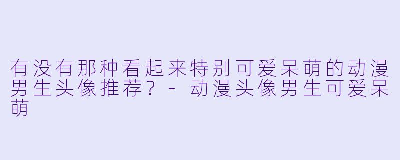 有没有那种看起来特别可爱呆萌的动漫男生头像推荐？-动漫头像男生可爱呆萌