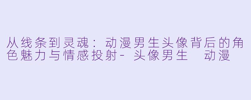 从线条到灵魂：动漫男生头像背后的角色魅力与情感投射-头像男生 动漫