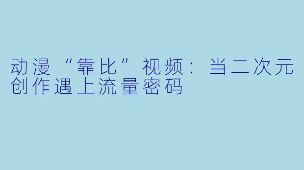 动漫“靠比”视频：当二次元创作遇上流量密码