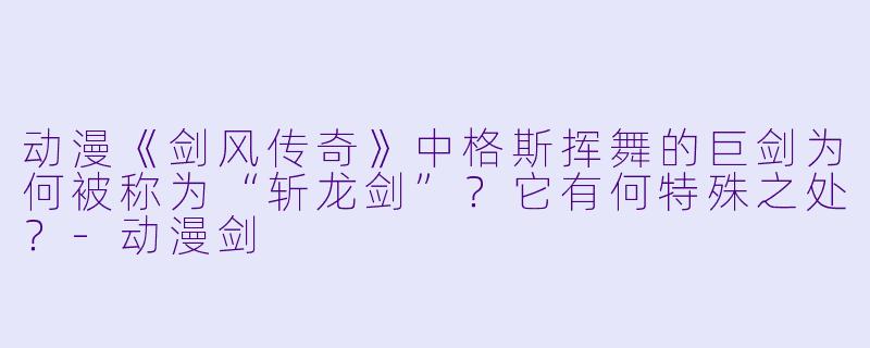 动漫《剑风传奇》中格斯挥舞的巨剑为何被称为“斩龙剑”?它有何特殊之处?-动漫剑