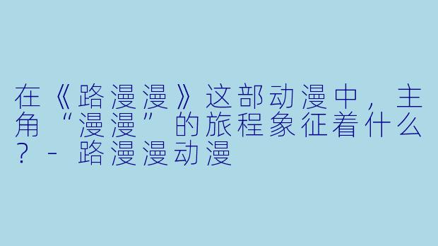 在《路漫漫》这部动漫中，主角“漫漫”的旅程象征着什么？
