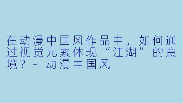 在动漫中国风作品中，如何通过视觉元素体现“江湖”的意境？