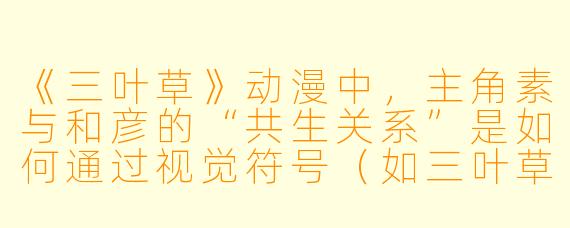 《三叶草》动漫中，主角素与和彦的“共生关系”是如何通过视觉符号（如三叶草、荆棘等）隐喻展现的？