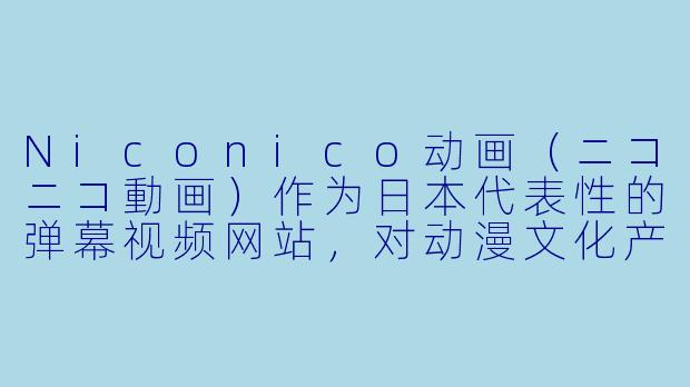 Niconico动画(ニコニコ動画)作为日本代表性的弹幕视频网站,对动漫文化产生了哪些独特影响?