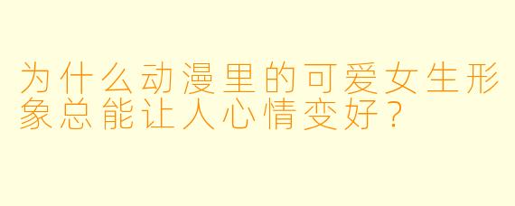为什么动漫里的可爱女生形象总能让人心情变好？