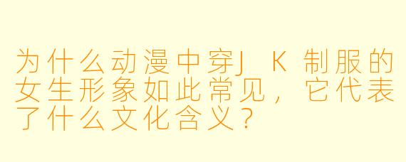 为什么动漫中穿JK制服的女生形象如此常见，它代表了什么文化含义？