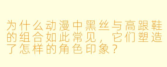 为什么动漫中黑丝与高跟鞋的组合如此常见，它们塑造了怎样的角色印象？