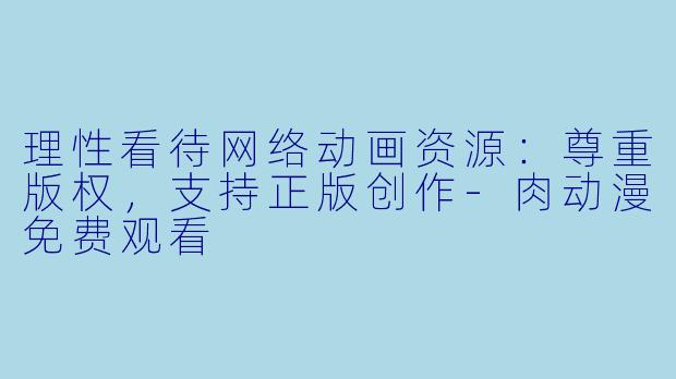 理性看待网络动画资源：尊重版权，支持正版创作-肉动漫免费观看