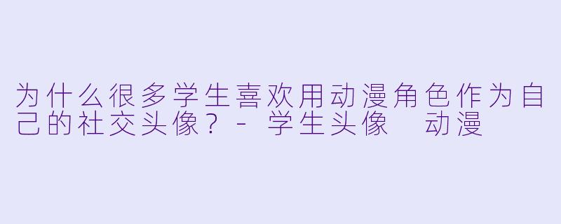 为什么很多学生喜欢用动漫角色作为自己的社交头像？-学生头像 动漫