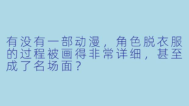 有没有一部动漫，角色脱衣服的过程被画得非常详细，甚至成了名场面？