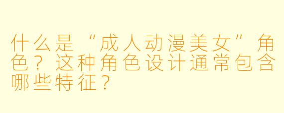 什么是“成人动漫美女”角色?这种角色设计通常包含哪些特征?