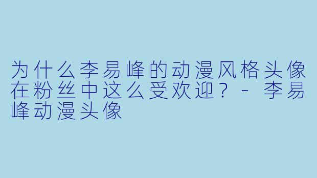 为什么李易峰的动漫风格头像在粉丝中这么受欢迎？-李易峰动漫头像