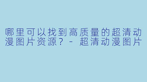 哪里可以找到高质量的超清动漫图片资源？-超清动漫图片
