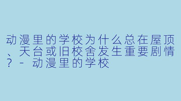 动漫里的学校为什么总在屋顶、天台或旧校舍发生重要剧情？-动漫里的学校