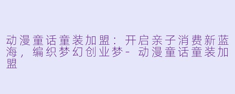 动漫童话童装加盟：开启亲子消费新蓝海，编织梦幻创业梦-动漫童话童装加盟