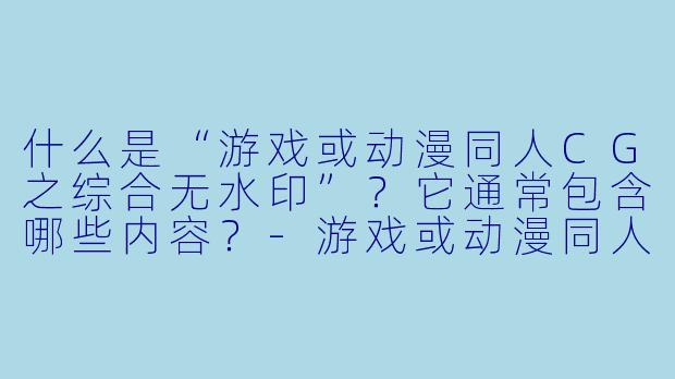 什么是“游戏或动漫同人CG之综合无水印”？它通常包含哪些内容？-游戏或动漫同人cg之综合无水印