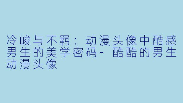 冷峻与不羁：动漫头像中酷感男生的美学密码-酷酷的男生动漫头像
