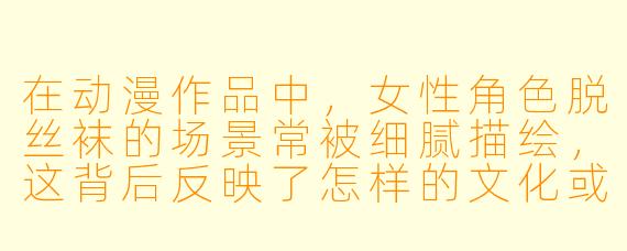 在动漫作品中,女性角色脱丝袜的场景常被细腻描绘,这背后反映了怎样的文化或审美表达?