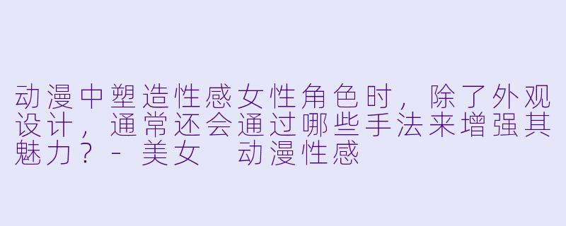 动漫中塑造性感女性角色时，除了外观设计，通常还会通过哪些手法来增强其魅力？