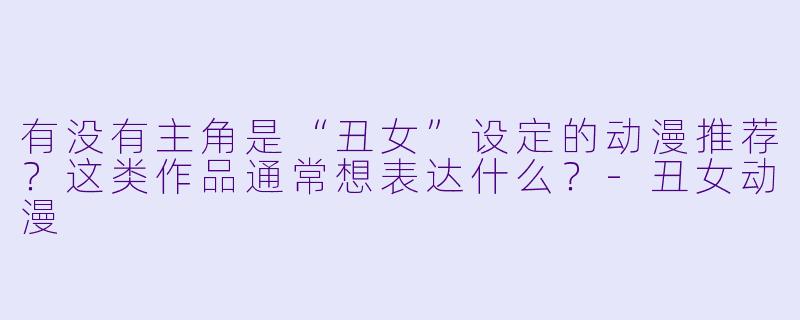有没有主角是“丑女”设定的动漫推荐？这类作品通常想表达什么？-丑女动漫