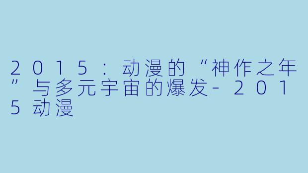 2015：动漫的“神作之年”与多元宇宙的爆发-2015动漫