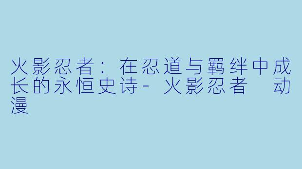 火影忍者：在忍道与羁绊中成长的永恒史诗-火影忍者 动漫