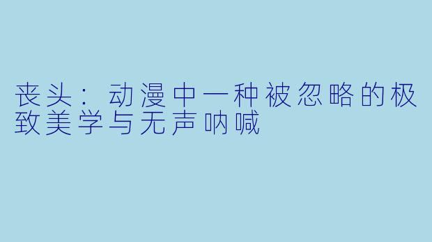 丧头：动漫中一种被忽略的极致美学与无声呐喊