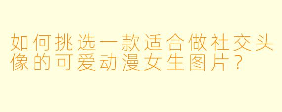 如何挑选一款适合做社交头像的可爱动漫女生图片？