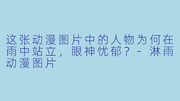 这张动漫图片中的人物为何在雨中站立，眼神忧郁？-淋雨动漫图片