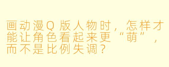 画动漫Q版人物时，怎样才能让角色看起来更“萌”，而不是比例失调？