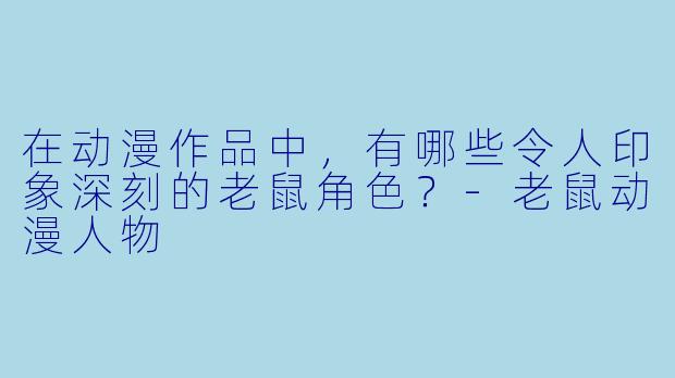 在动漫作品中，有哪些令人印象深刻的老鼠角色？-老鼠动漫人物