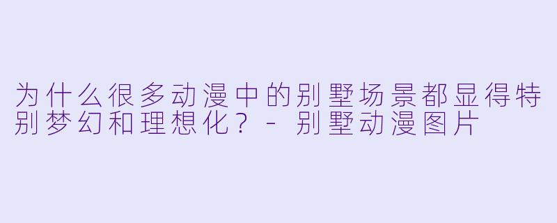 为什么很多动漫中的别墅场景都显得特别梦幻和理想化？-别墅动漫图片